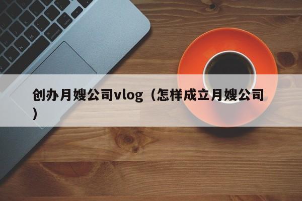 創(chuàng)辦月嫂公司vlog(怎樣成立月嫂公司 )